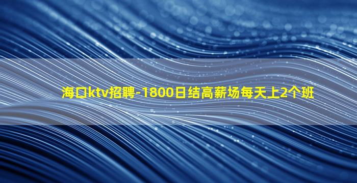 海口ktv招聘-1800日结高薪场每天上2个班